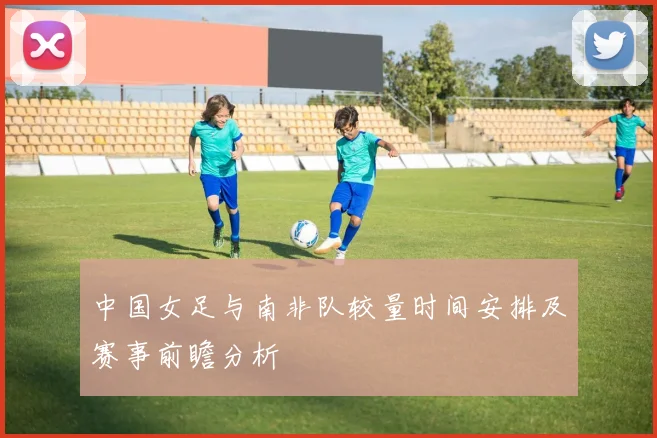 中国女足与南非队较量时间安排及赛事前瞻分析