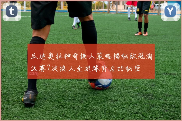 瓜迪奥拉神奇换人策略揭秘欧冠淘汰赛7次换人全进球背后的秘密