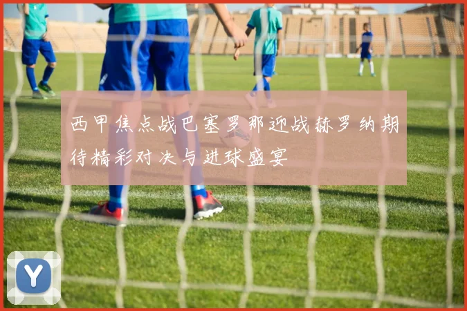 西甲焦点战巴塞罗那迎战赫罗纳期待精彩对决与进球盛宴