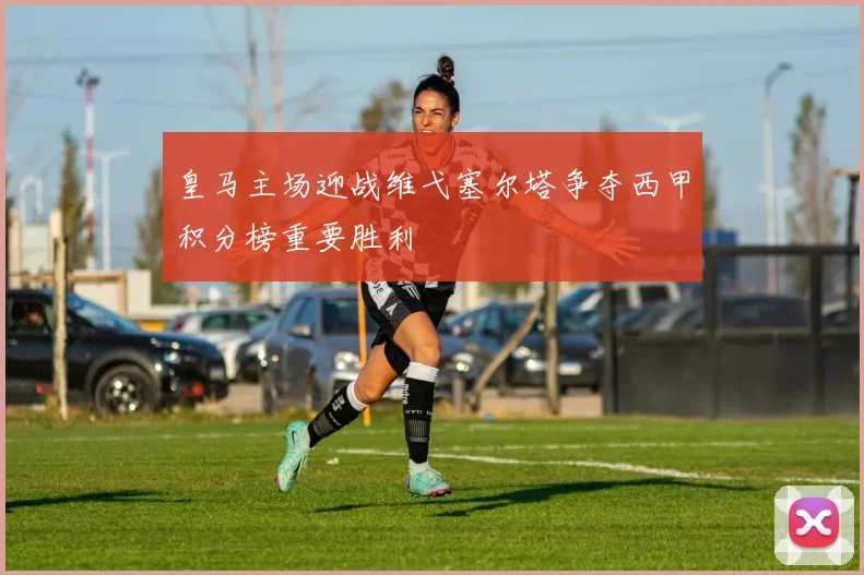 皇马主场迎战维弋塞尔塔争夺西甲积分榜重要胜利