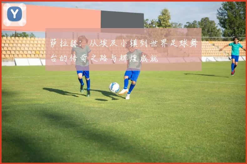 萨拉赫：从埃及小镇到世界足球舞台的传奇之路与辉煌成就