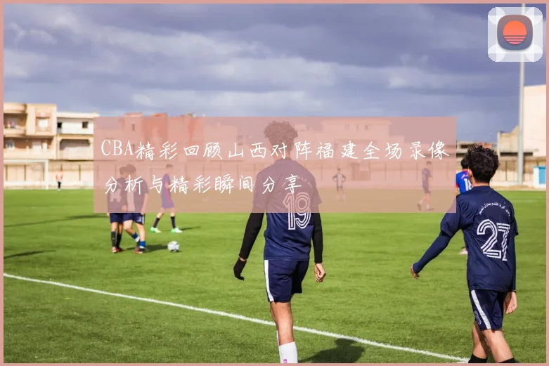CBA精彩回顾山西对阵福建全场录像分析与精彩瞬间分享