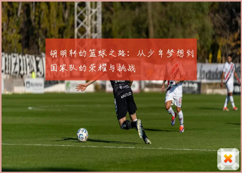 胡明轩的篮球之路：从少年梦想到国家队的荣耀与挑战