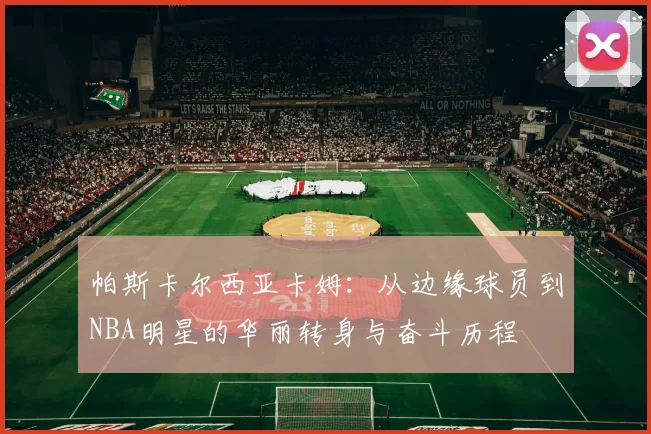 帕斯卡尔西亚卡姆：从边缘球员到NBA明星的华丽转身与奋斗历程
